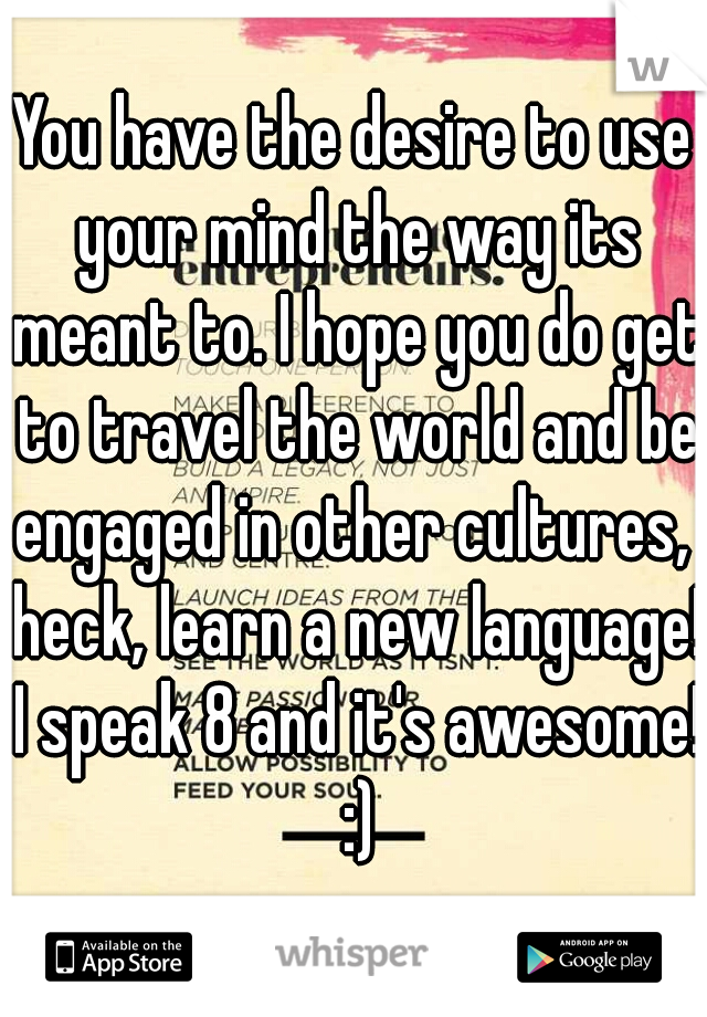 You have the desire to use your mind the way its meant to. I hope you do get to travel the world and be engaged in other cultures,  heck, learn a new language! I speak 8 and it's awesome! :)
