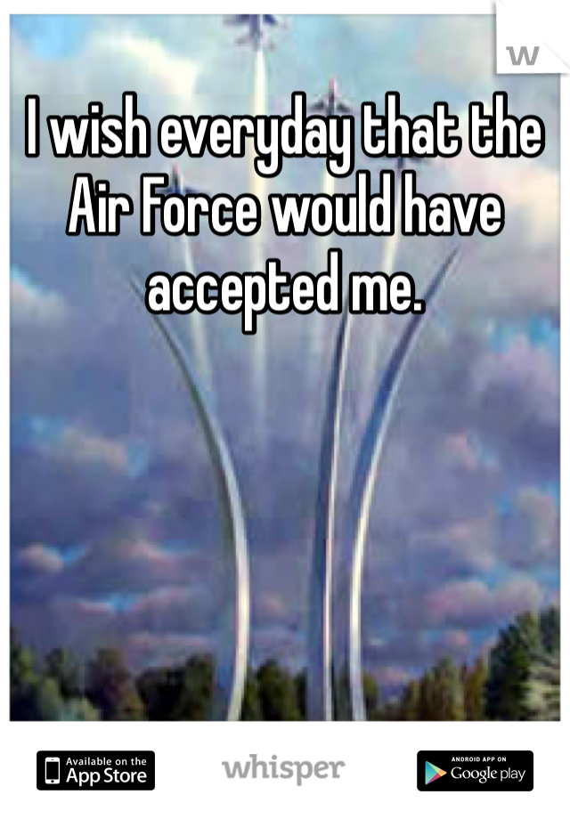 I wish everyday that the Air Force would have accepted me.