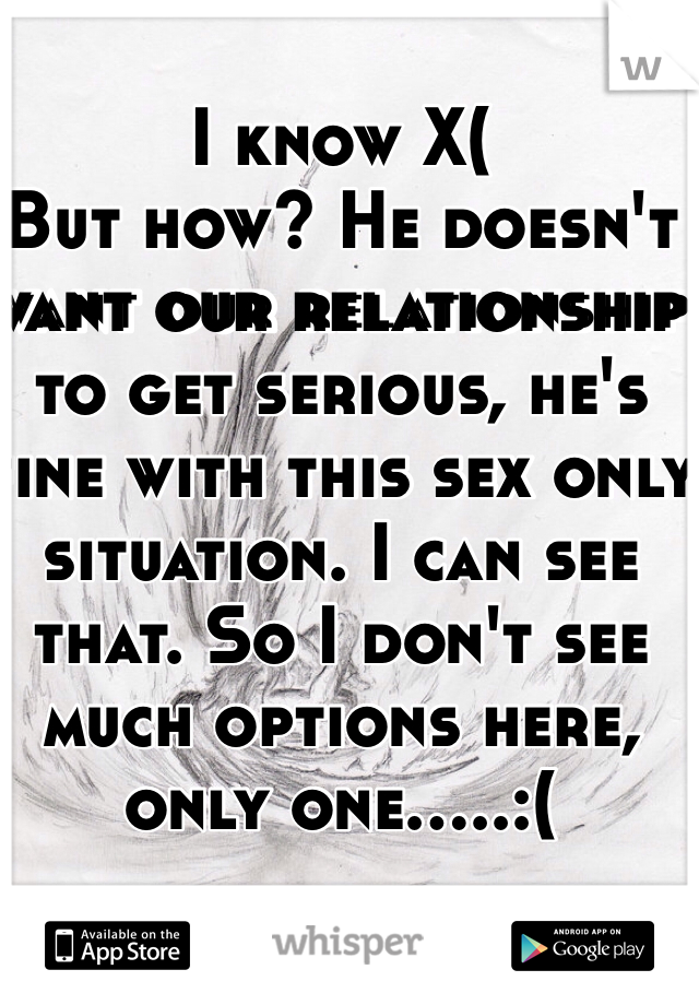 I know X(
But how? He doesn't want our relationship to get serious, he's fine with this sex only situation. I can see that. So I don't see much options here, only one.....:(