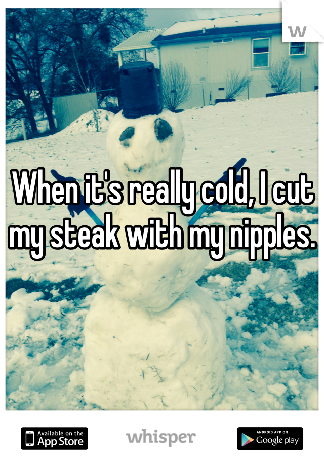 When it's really cold, I cut my steak with my nipples. 