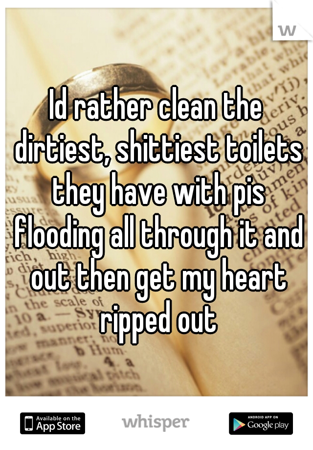 Id rather clean the dirtiest, shittiest toilets they have with pis flooding all through it and out then get my heart ripped out