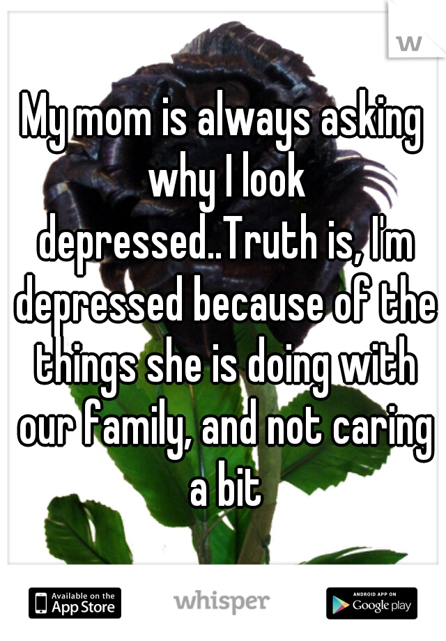 My mom is always asking why I look depressed..Truth is, I'm depressed because of the things she is doing with our family, and not caring a bit