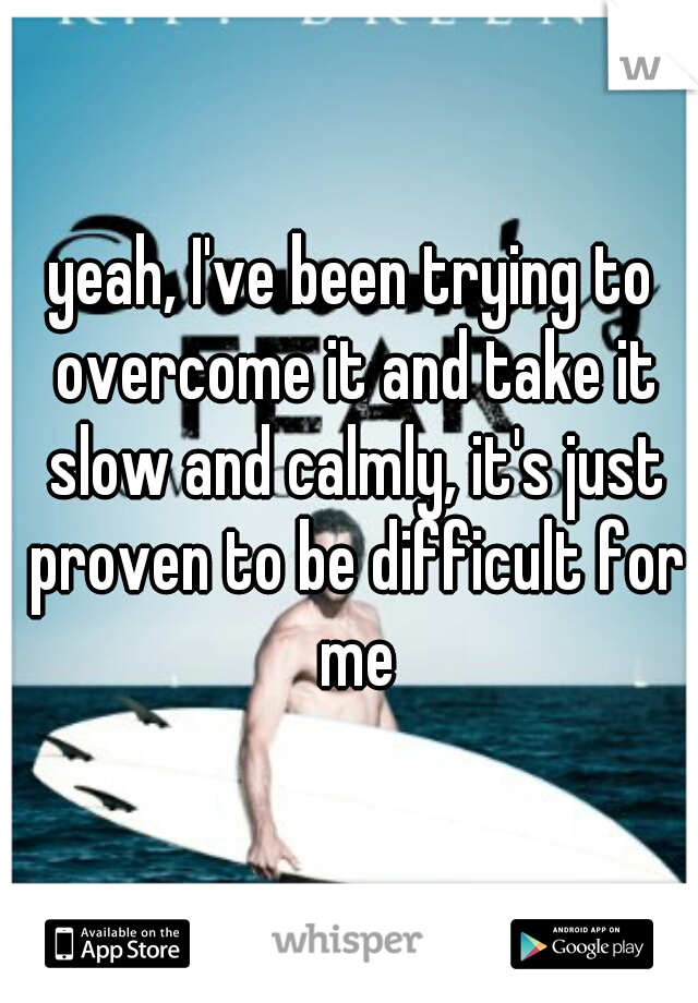 yeah, I've been trying to overcome it and take it slow and calmly, it's just proven to be difficult for me