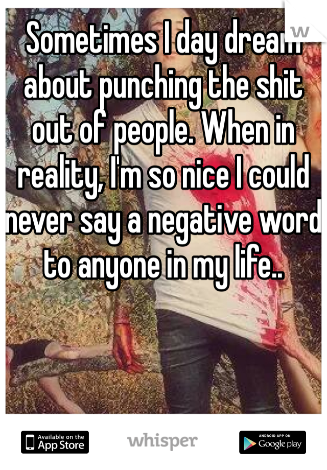 Sometimes I day dream about punching the shit out of people. When in reality, I'm so nice I could never say a negative word to anyone in my life.. 