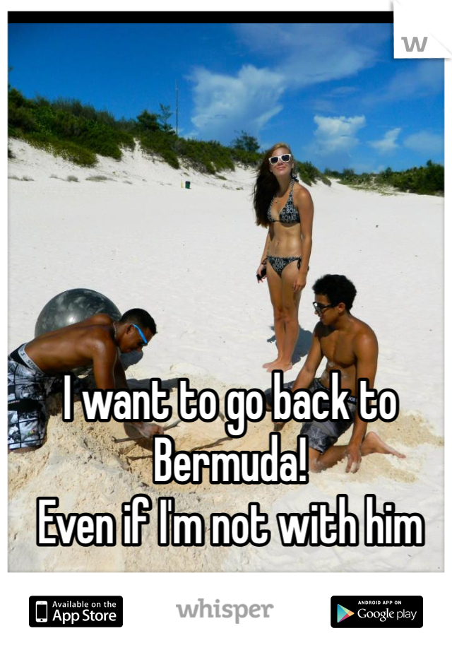 I want to go back to Bermuda! 
Even if I'm not with him anymore