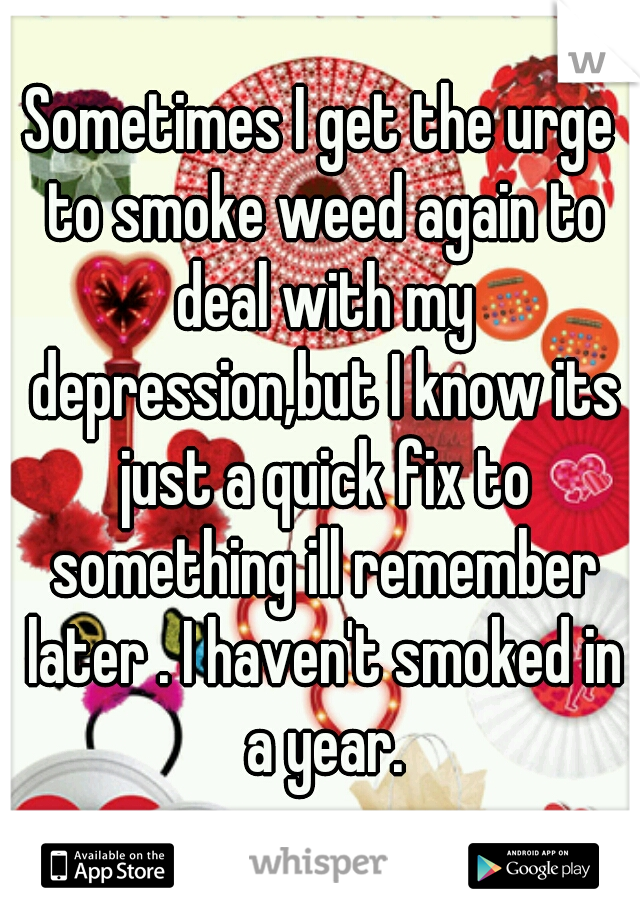 Sometimes I get the urge to smoke weed again to deal with my depression,but I know its just a quick fix to something ill remember later . I haven't smoked in a year.