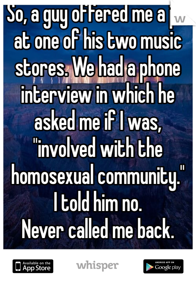 So, a guy offered me a job at one of his two music stores. We had a phone interview in which he asked me if I was, "involved with the homosexual community."
I told him no.
Never called me back.