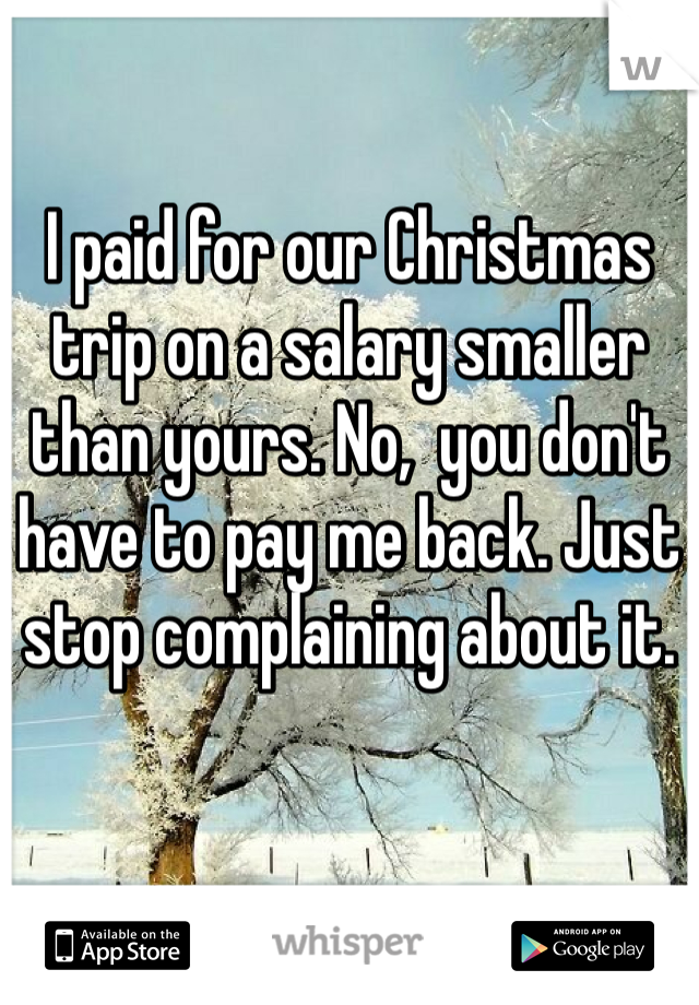 I paid for our Christmas trip on a salary smaller than yours. No,  you don't have to pay me back. Just stop complaining about it.