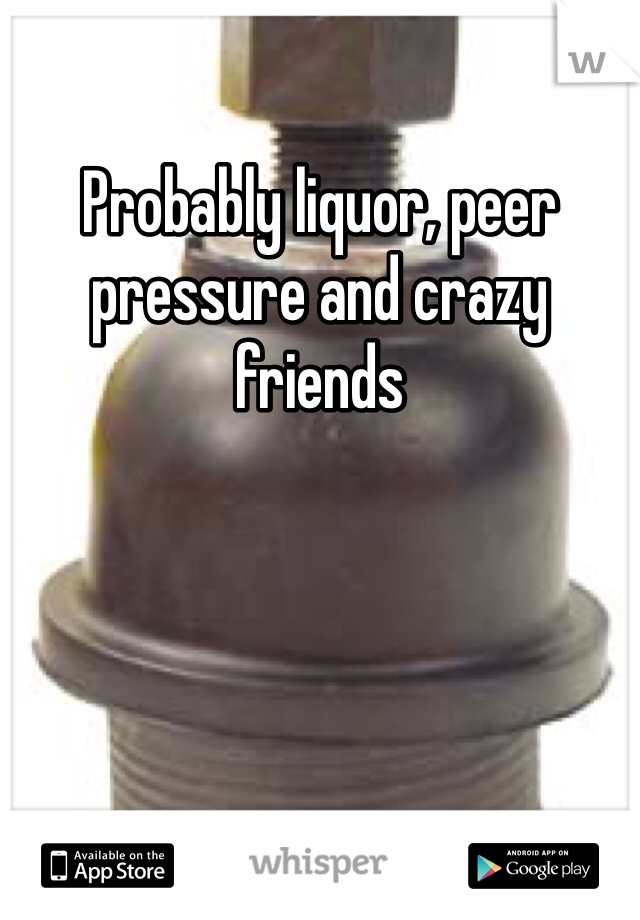 Probably liquor, peer pressure and crazy friends