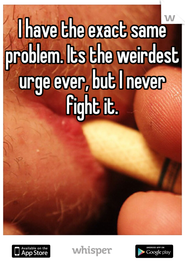 I have the exact same problem. Its the weirdest urge ever, but I never fight it.