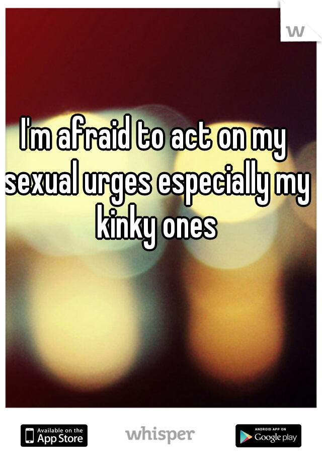 I'm afraid to act on my sexual urges especially my kinky ones