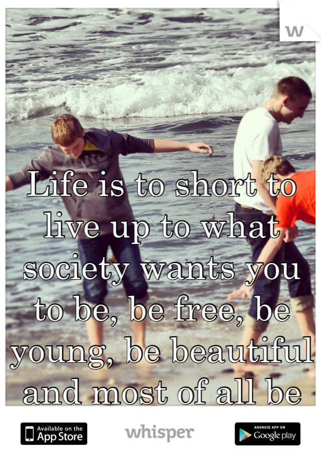 Life is to short to live up to what society wants you to be, be free, be young, be beautiful and most of all be you.