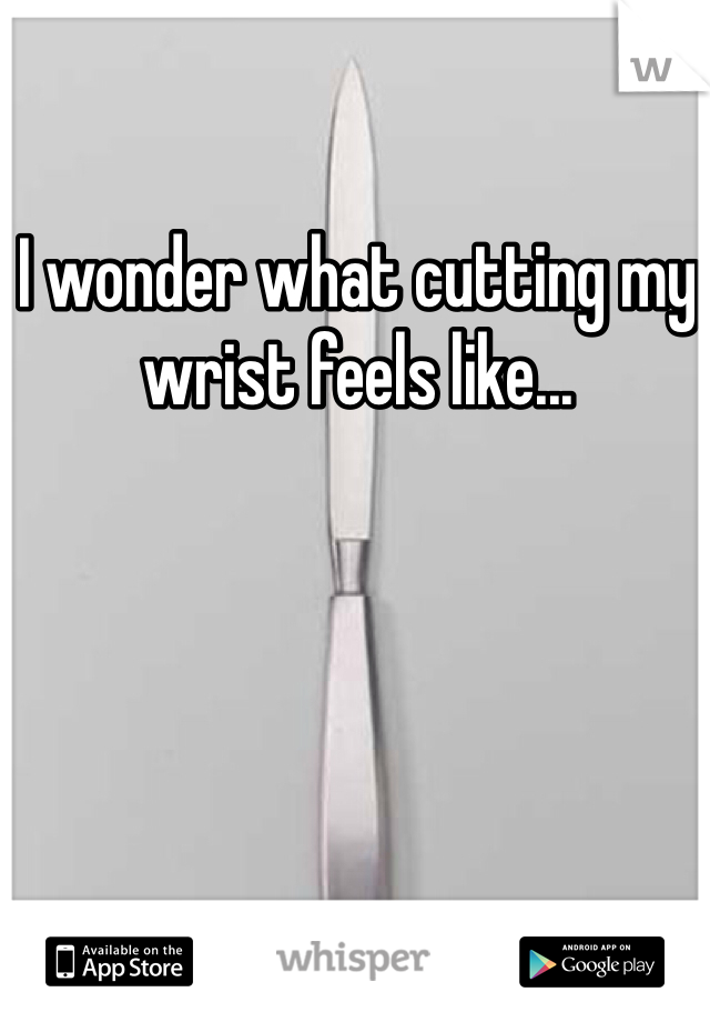 I wonder what cutting my wrist feels like... 