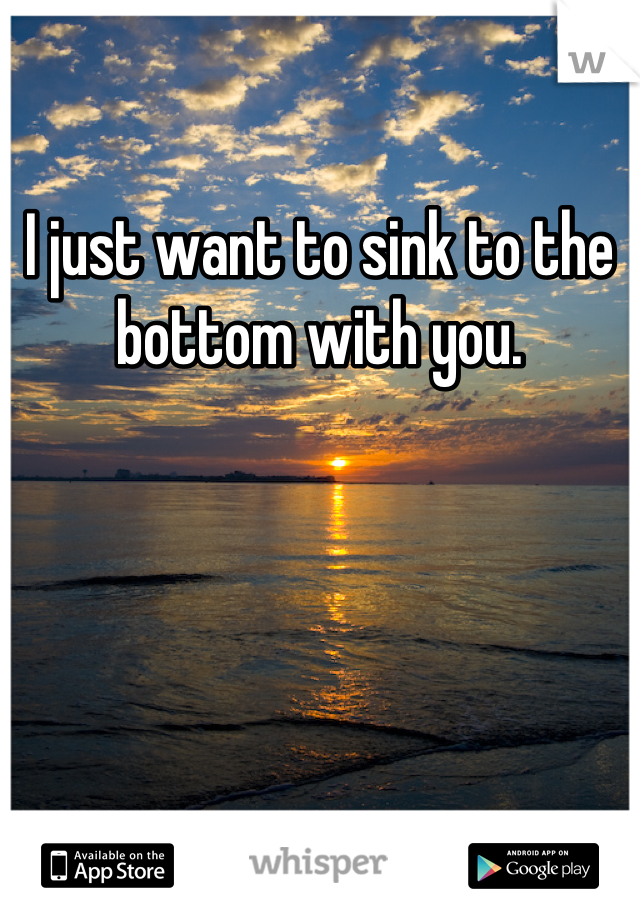I just want to sink to the bottom with you.