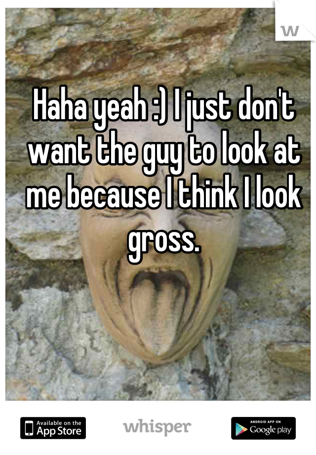 Haha yeah :) I just don't want the guy to look at me because I think I look gross.