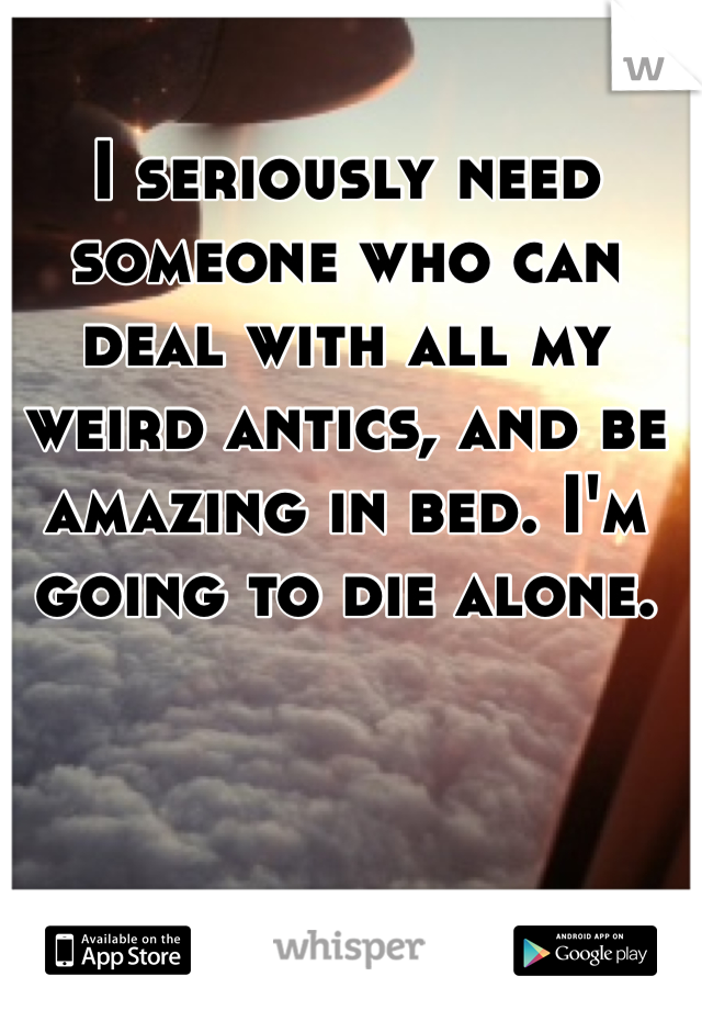 I seriously need someone who can deal with all my weird antics, and be amazing in bed. I'm going to die alone. 