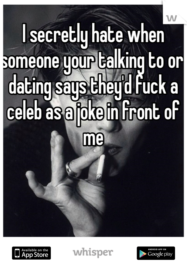 I secretly hate when someone your talking to or dating says they'd fuck a celeb as a joke in front of me