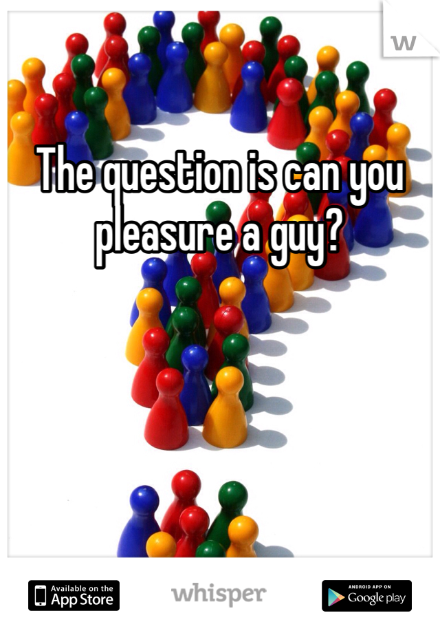 The question is can you pleasure a guy?