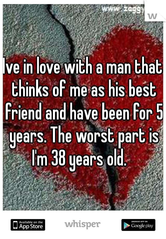 Ive in love with a man that thinks of me as his best friend and have been for 5 years. The worst part is I'm 38 years old.   