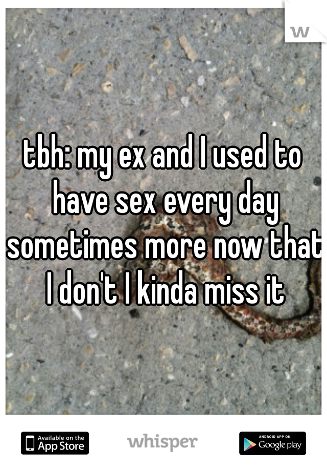 tbh: my ex and I used to have sex every day sometimes more now that I don't I kinda miss it