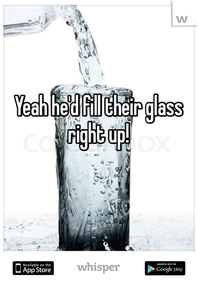 Yeah he'd fill their glass right up!