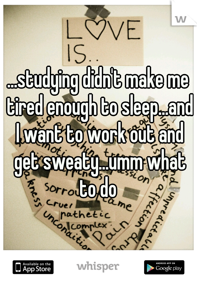 ...studying didn't make me tired enough to sleep...and I want to work out and get sweaty...umm what to do 