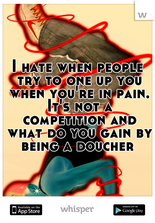 I hate when people try to one up you when you're in pain. It's not a competition and what do you gain by being a doucher 