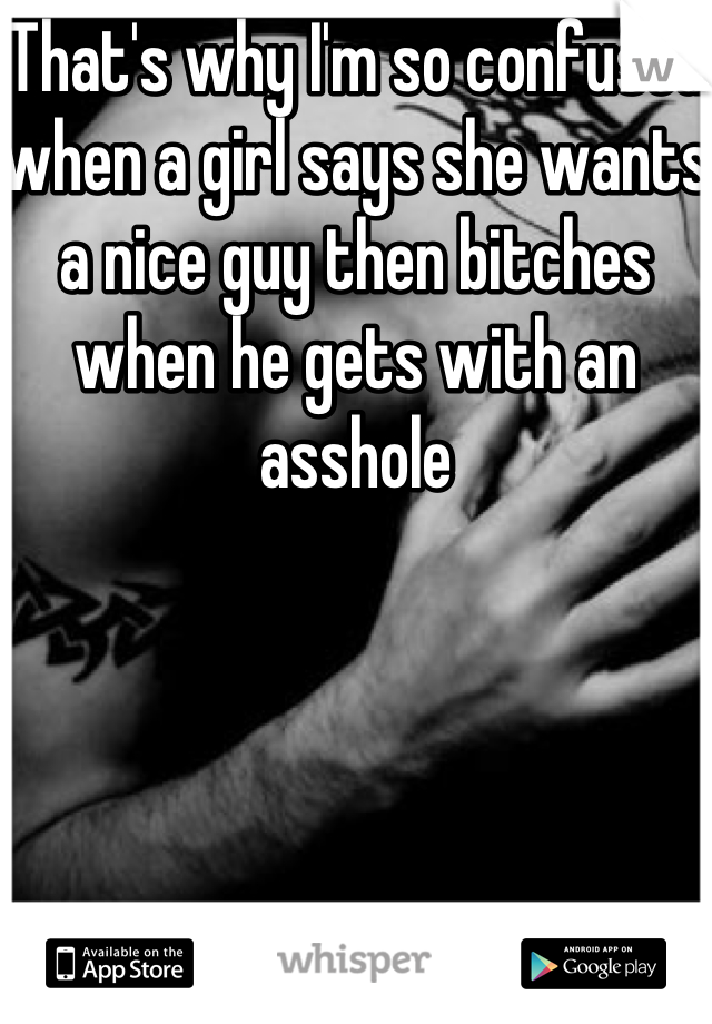 That's why I'm so confused when a girl says she wants a nice guy then bitches when he gets with an asshole