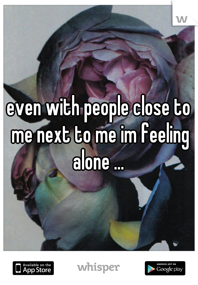 even with people close to me next to me im feeling alone ... 