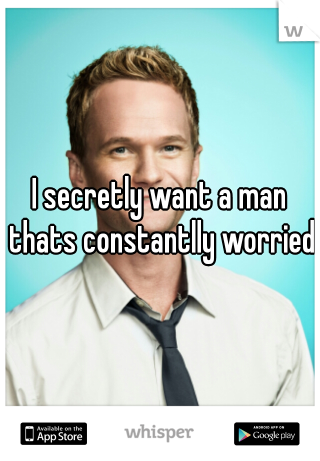 I secretly want a man thats constantlly worried