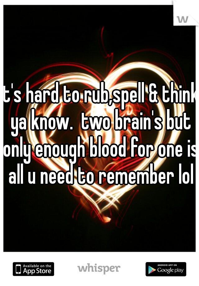 it's hard to rub,spell & think ya know.  two brain's but only enough blood for one is all u need to remember lol