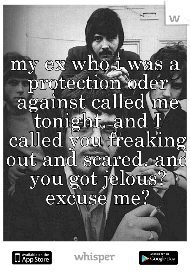 my ex who i was a protection oder against called me tonight. and I called you freaking out and scared. and you got jelous? excuse me?