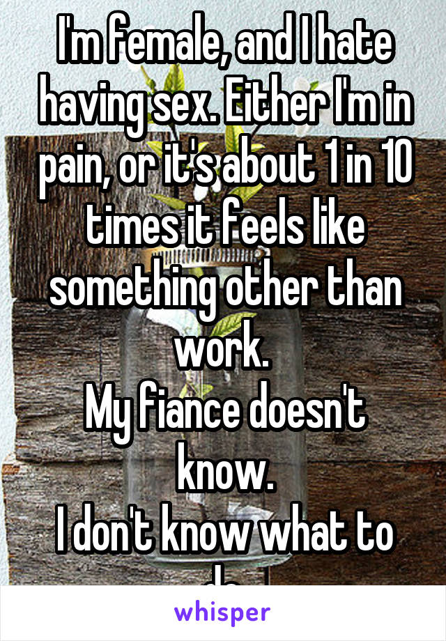 I'm female, and I hate having sex. Either I'm in pain, or it's about 1 in 10 times it feels like something other than work. 
My fiance doesn't know.
I don't know what to do.