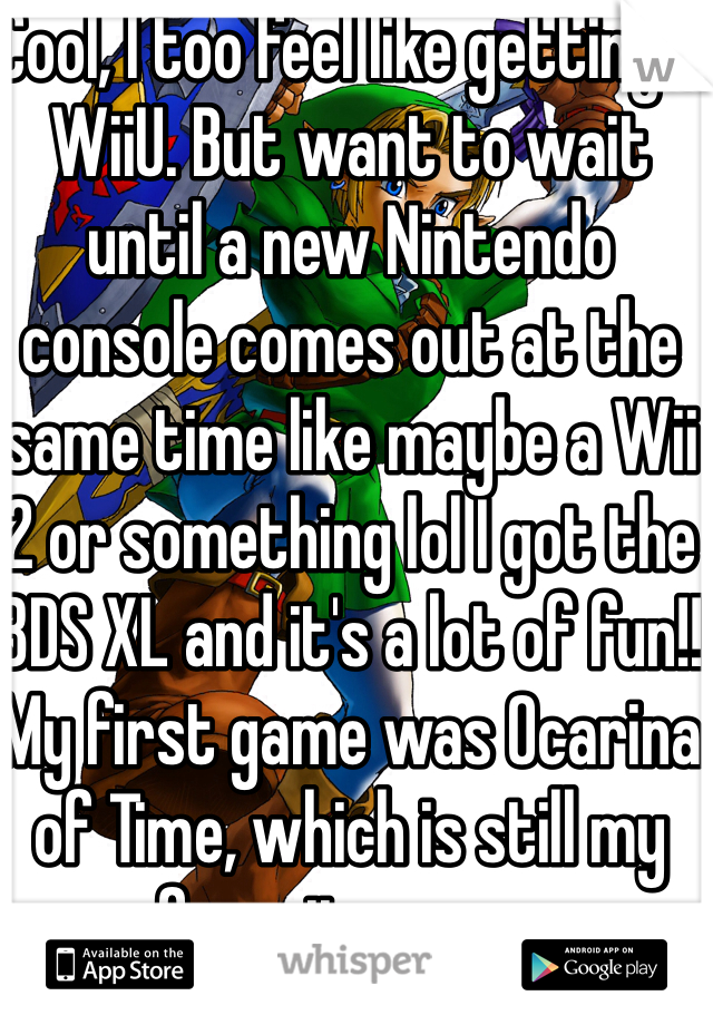 Cool, I too feel like getting a WiiU. But want to wait until a new Nintendo console comes out at the same time like maybe a Wii 2 or something lol I got the 3DS XL and it's a lot of fun!! My first game was Ocarina of Time, which is still my favorite game.