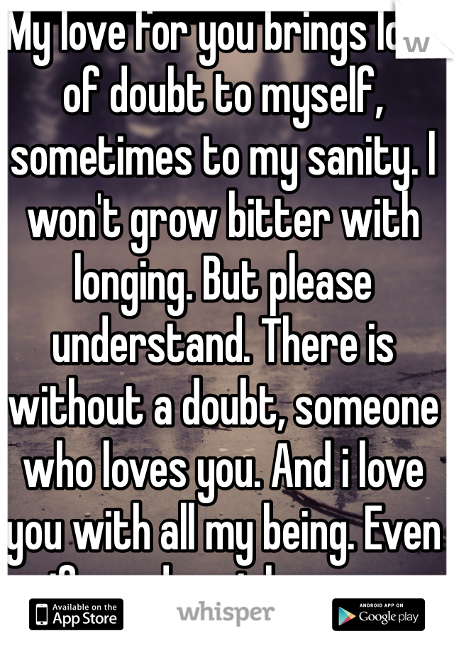 My love for you brings lots of doubt to myself, sometimes to my sanity. I won't grow bitter with longing. But please understand. There is without a doubt, someone who loves you. And i love you with all my being. Even if you do not love me.