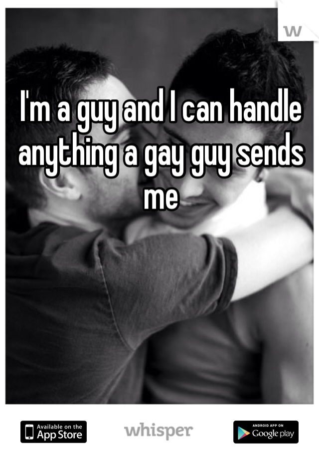 I'm a guy and I can handle anything a gay guy sends me