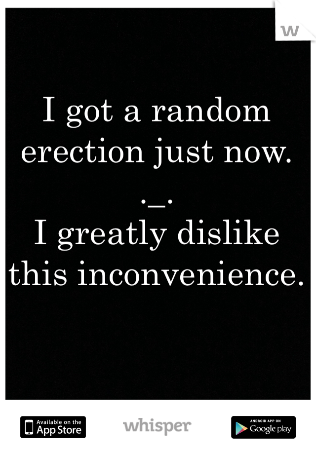 I got a random erection just now. 
._.
I greatly dislike this inconvenience.