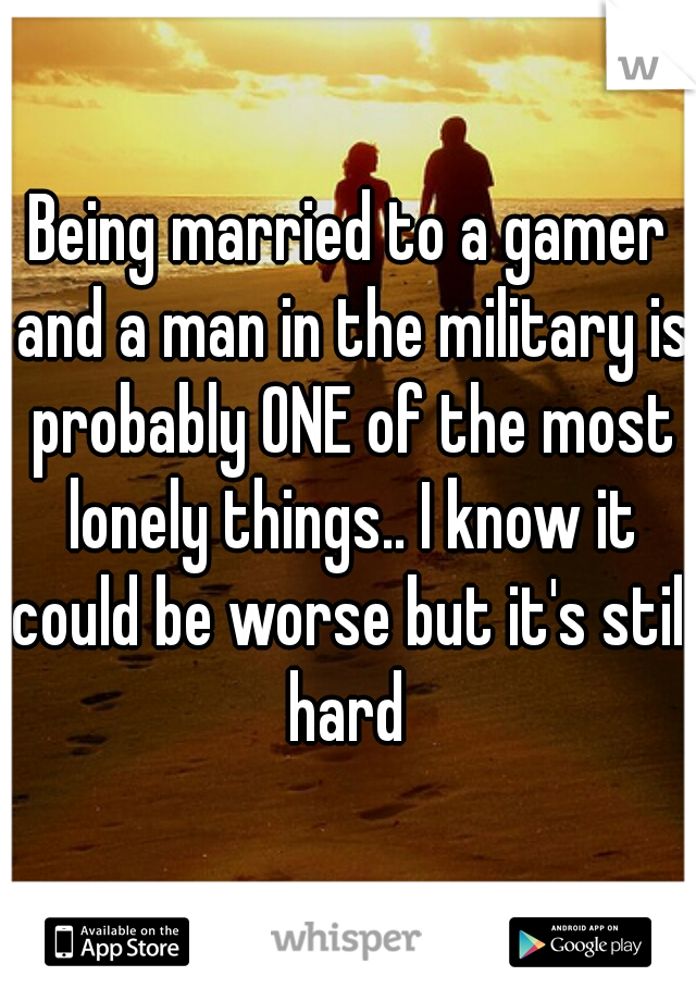 Being married to a gamer and a man in the military is probably ONE of the most lonely things.. I know it could be worse but it's still hard 