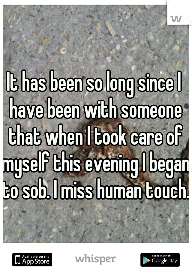 It has been so long since I have been with someone that when I took care of myself this evening I began to sob. I miss human touch.
 