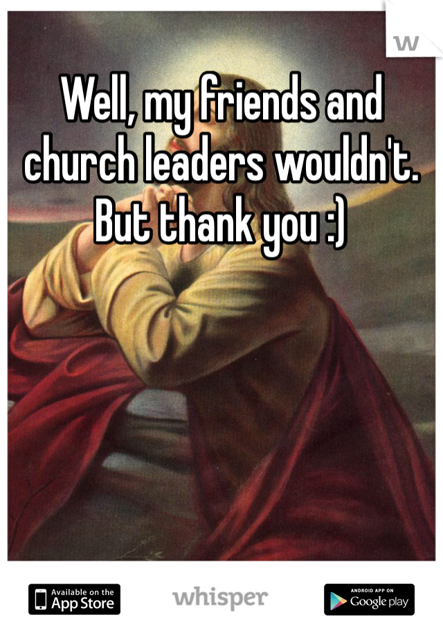 Well, my friends and church leaders wouldn't. But thank you :)