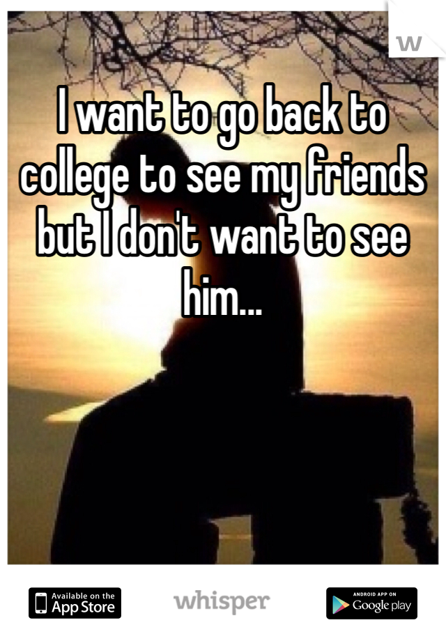I want to go back to college to see my friends but I don't want to see him...