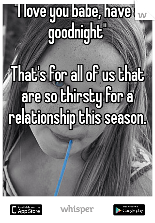 "I love you babe, have a goodnight"

That's for all of us that are so thirsty for a relationship this season.