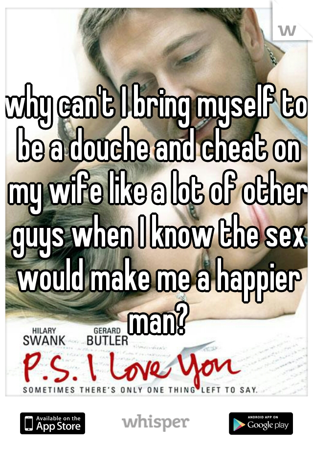 why can't I bring myself to be a douche and cheat on my wife like a lot of other guys when I know the sex would make me a happier man?