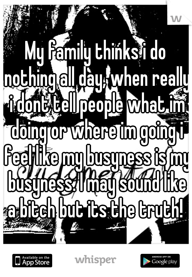 My family thinks i do nothing all day, when really i dont tell people what im doing or where im going i feel like my busyness is my busyness. I may sound like a bitch but its the truth! 