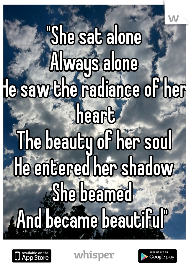 "She sat alone
Always alone
He saw the radiance of her heart
The beauty of her soul
He entered her shadow
She beamed 
And became beautiful" 