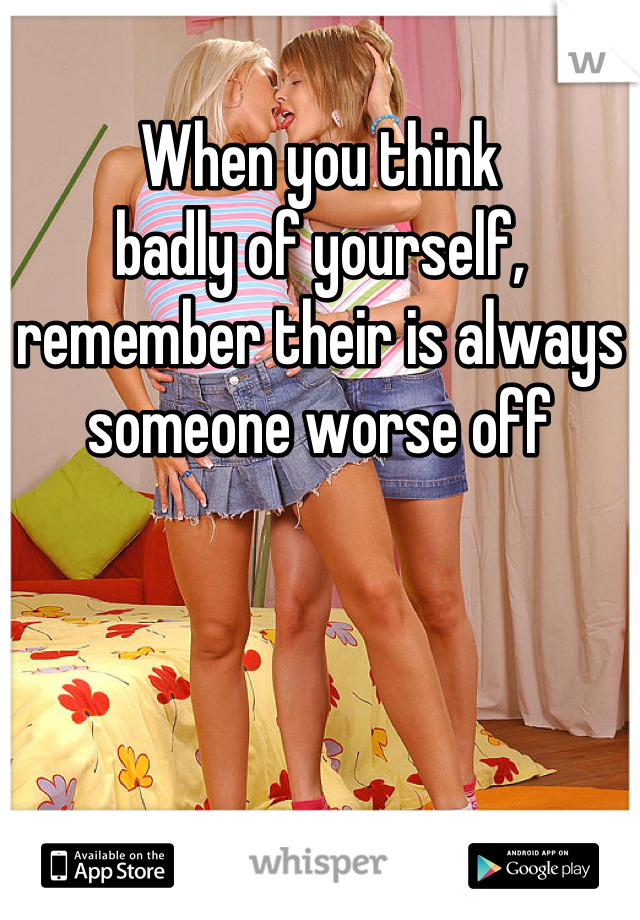 When you think
badly of yourself, remember their is always someone worse off