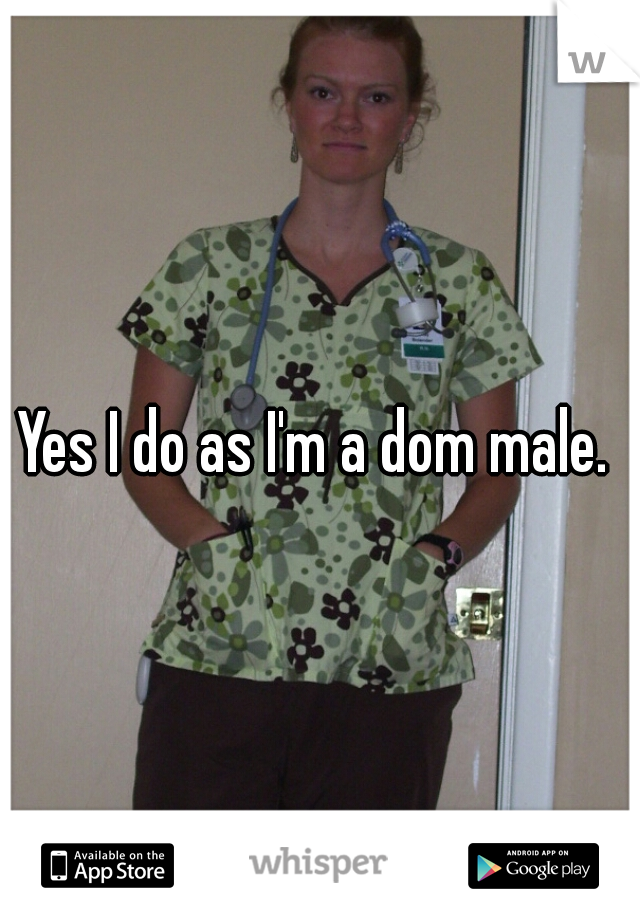 Yes I do as I'm a dom male. 
