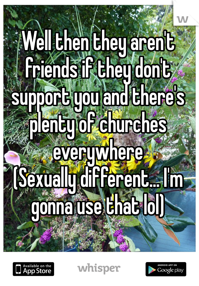 Well then they aren't friends if they don't support you and there's plenty of churches everywhere
(Sexually different... I'm gonna use that lol)