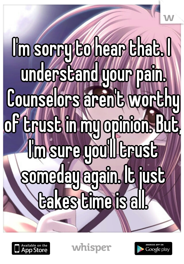 I'm sorry to hear that. I understand your pain. Counselors aren't worthy of trust in my opinion. But, I'm sure you'll trust someday again. It just takes time is all.