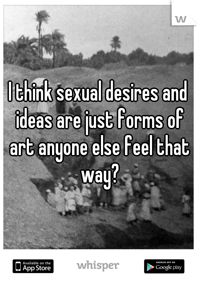 I think sexual desires and ideas are just forms of art anyone else feel that way?